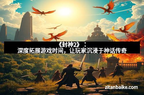 《封神2》：深度拓展游戏时间，让玩家沉浸于神话传奇