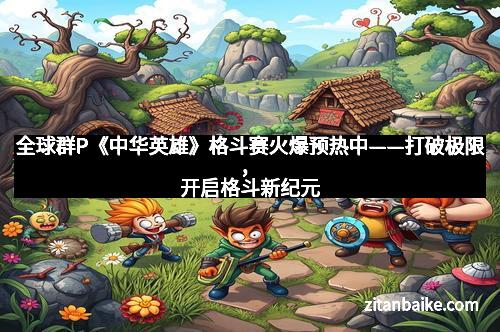 全球群P《中华英雄》格斗赛火爆预热中——打破极限，开启格斗新纪元