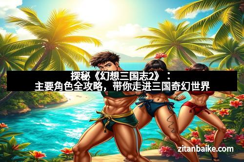 探秘《幻想三国志2》：主要角色全攻略，带你走进三国奇幻世界